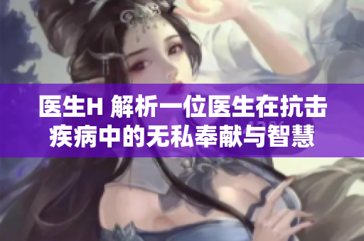 醫(yī)生H 解析一位醫(yī)生在抗擊疾病中的無私奉獻(xiàn)與智慧