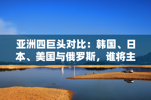 亞洲四巨頭對比：韓國、日本、美國與俄羅斯，誰將主導未來？