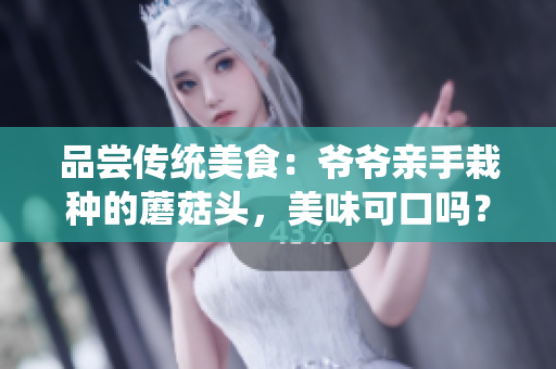品嘗傳統(tǒng)美食：爺爺親手栽種的蘑菇頭，美味可口嗎？探尋家族秘方的味道與記憶