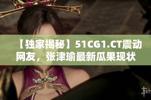 【獨家揭秘】51CG1.CT震動網(wǎng)友，張津瑜最新瓜果現(xiàn)狀大曝光