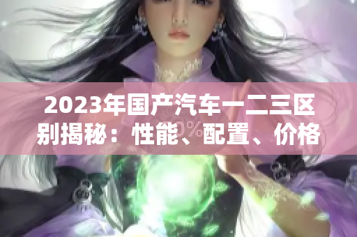 2023年國產(chǎn)汽車一二三區(qū)別揭秘:性能、配置、價格全面比較 2023年國產(chǎn)汽車一二三區(qū)別揭秘:性能、配置、價格全面比較