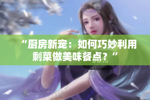 “廚房新寵：如何巧妙利用剩菜做美味餐點？”