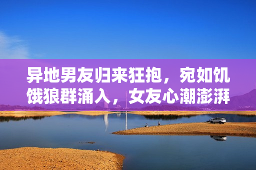 異地男友歸來狂抱，宛如饑餓狼群涌入，女友心潮澎湃待何時相擁？