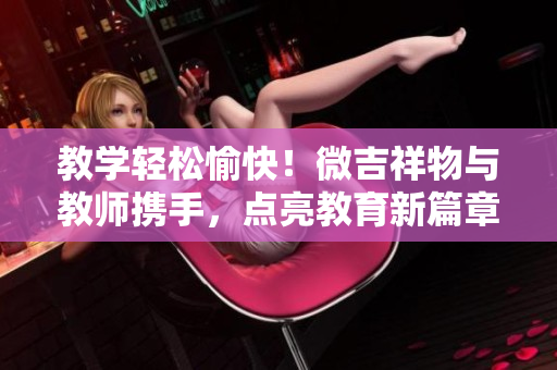 教學(xué)輕松愉快！微吉祥物與教師攜手，點亮教育新篇章