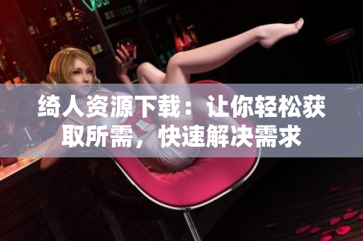 綺人資源下載：讓你輕松獲取所需，快速解決需求