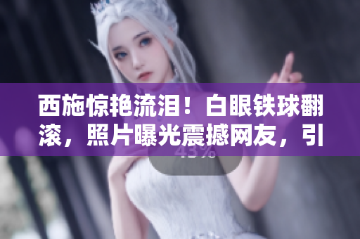 西施驚艷流淚！白眼鐵球翻滾，照片曝光震撼網友，引發(fā)熱議