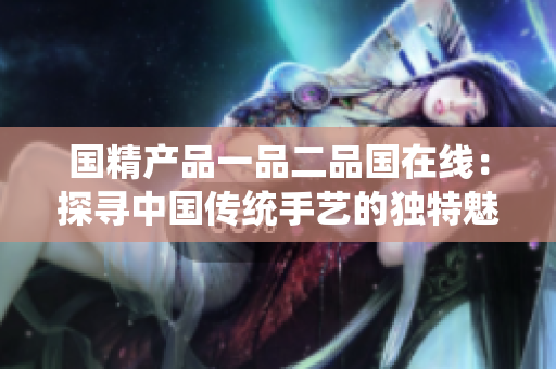 國精產(chǎn)品一品二品國在線：探尋中國傳統(tǒng)手藝的獨(dú)特魅力