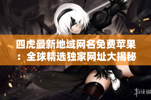 四虎最新地域網(wǎng)名免費(fèi)蘋果：全球精選獨(dú)家網(wǎng)址大揭秘，快速暢享高清福利！