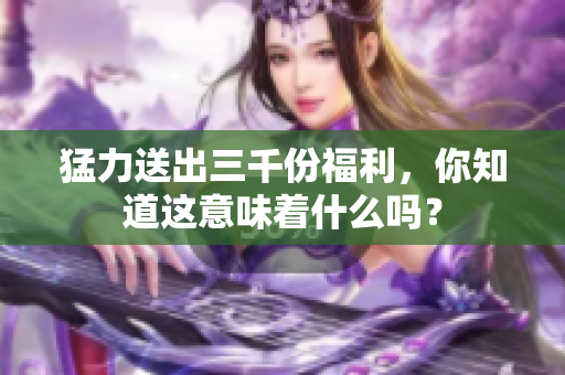 猛力送出三千份福利，你知道這意味著什么嗎？