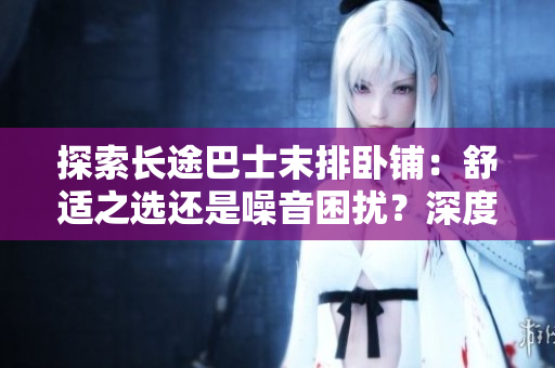 探索長(zhǎng)途巴士末排臥鋪：舒適之選還是噪音困擾？深度體驗(yàn)揭秘
