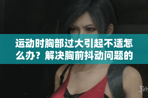 運動時胸部過大引起不適怎么辦？解決胸前抖動問題的有效方法及建議