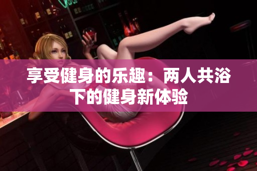 享受健身的樂趣：兩人共浴下的健身新體驗(yàn)