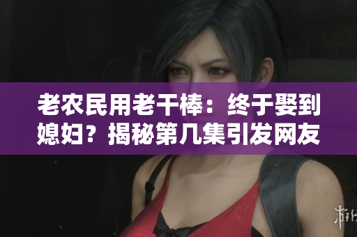 老農(nóng)民用老干棒：終于娶到媳婦？揭秘第幾集引發(fā)網(wǎng)友熱議！