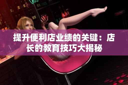 提升便利店業(yè)績的關(guān)鍵：店長的教育技巧大揭秘