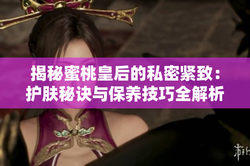 揭秘蜜桃皇后的私密緊致：護膚秘訣與保養(yǎng)技巧全解析