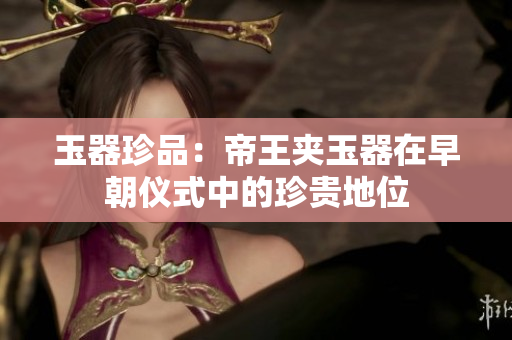 玉器珍品：帝王夾玉器在早朝儀式中的珍貴地位