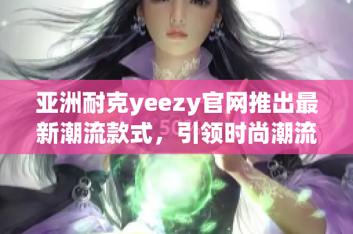亞洲耐克yeezy官網(wǎng)推出最新潮流款式，引領(lǐng)時(shí)尚潮流