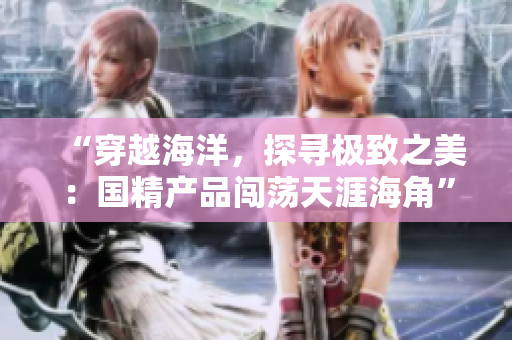 “穿越海洋，探尋極致之美：國精產(chǎn)品闖蕩天涯海角”