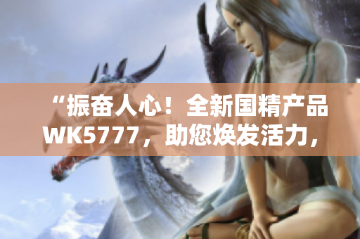 “振奮人心！全新國(guó)精產(chǎn)品WK5777，助您煥發(fā)活力，迎接美好生活！”