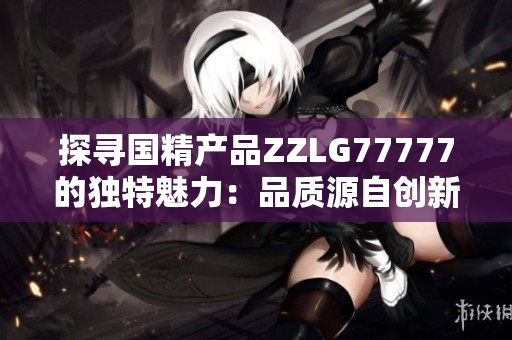 探尋國精產(chǎn)品ZZLG77777的獨特魅力：品質(zhì)源自創(chuàng)新，實力詮釋中國制造精髓