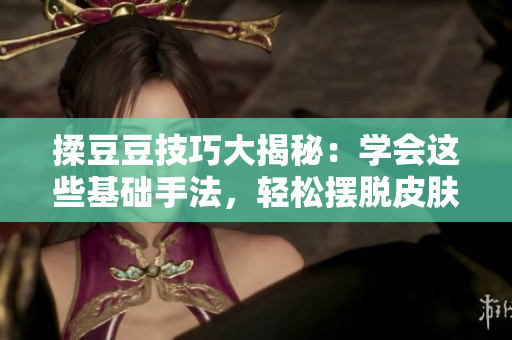 揉豆豆技巧大揭秘：學(xué)會這些基礎(chǔ)手法，輕松擺脫皮膚問題！