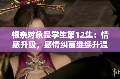 相親對象是學(xué)生第12集：情感升級，感情糾葛繼續(xù)升溫