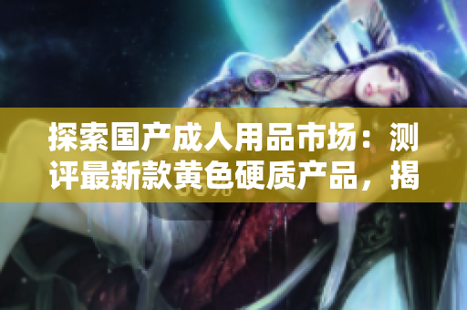 探索國(guó)產(chǎn)成人用品市場(chǎng)：測(cè)評(píng)最新款黃色硬質(zhì)產(chǎn)品，揭秘設(shè)計(jì)巧思與用戶(hù)體驗(yàn)