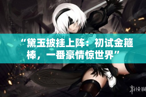“黛玉披掛上陣：初試金箍棒，一番豪情驚世界”