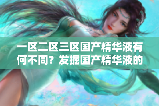 一區(qū)二區(qū)三區(qū)國(guó)產(chǎn)精華液有何不同？發(fā)掘國(guó)產(chǎn)精華液的獨(dú)特魅力