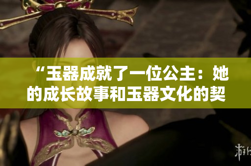 “玉器成就了一位公主：她的成長(zhǎng)故事和玉器文化的契合”