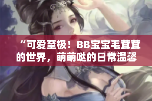“可愛至極！BB寶寶毛茸茸的世界，萌萌噠的日常溫馨呈現(xiàn)”