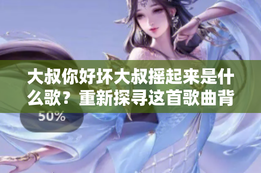 大叔你好壞大叔搖起來是什么歌？重新探尋這首歌曲背后的故事