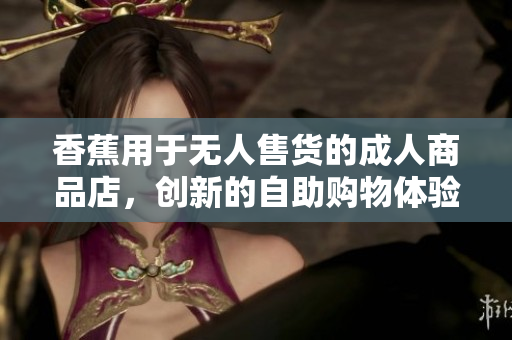 香蕉用于無(wú)人售貨的成人商品店，創(chuàng)新的自助購(gòu)物體驗(yàn)