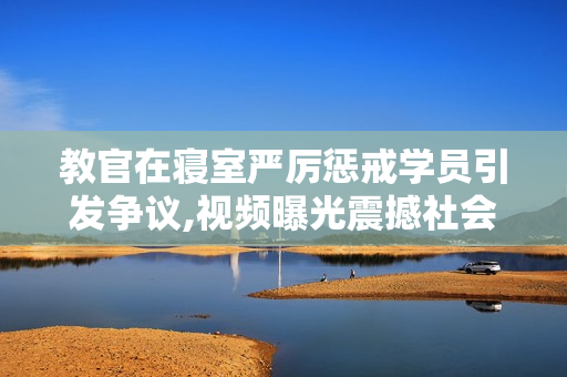 教官在寢室嚴(yán)厲懲戒學(xué)員引發(fā)爭(zhēng)議,視頻曝光震撼社會(huì)
