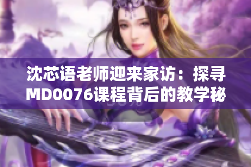 沈芯語(yǔ)老師迎來(lái)家訪(fǎng)：探尋MD0076課程背后的教學(xué)秘密