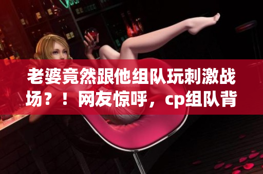 老婆竟然跟他組隊(duì)玩刺激戰(zhàn)場(chǎng)？！網(wǎng)友驚呼，cp組隊(duì)背后的故事揭秘