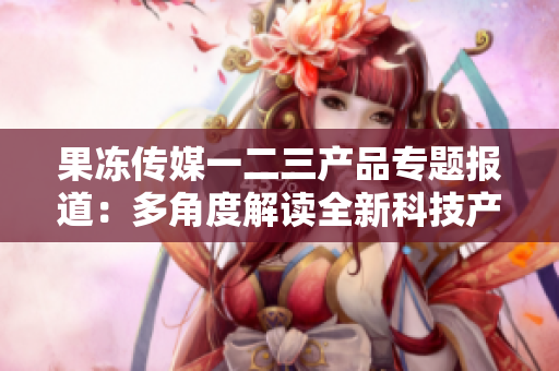 果凍傳媒一二三產(chǎn)品專題報道：多角度解讀全新科技產(chǎn)品