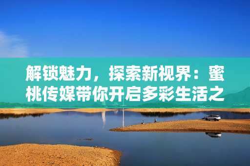 解鎖魅力，探索新視界：蜜桃傳媒帶你開(kāi)啟多彩生活之旅