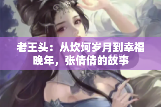 老王頭：從坎坷歲月到幸福晚年，張倩倩的故事