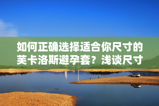 如何正確選擇適合你尺寸的芙卡洛斯避孕套？淺談尺寸選擇的重要性及方法