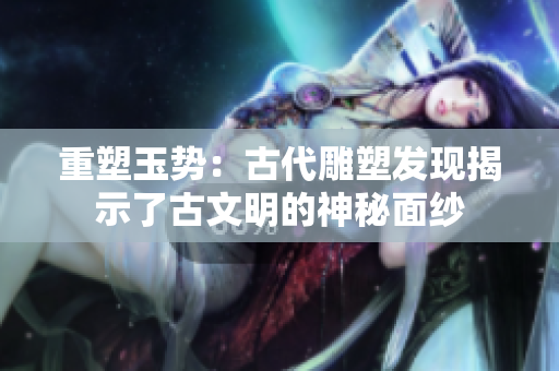 重塑玉勢(shì)：古代雕塑發(fā)現(xiàn)揭示了古文明的神秘面紗