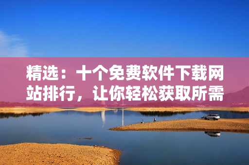 精選：十個(gè)免費(fèi)軟件下載網(wǎng)站排行，讓你輕松獲取所需軟件
