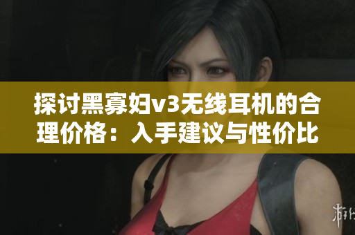探討黑寡婦v3無(wú)線耳機(jī)的合理價(jià)格：入手建議與性價(jià)比分析
