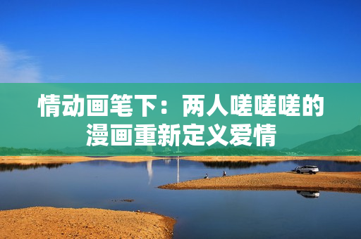 情動畫筆下：兩人嗟嗟嗟的漫畫重新定義愛情
