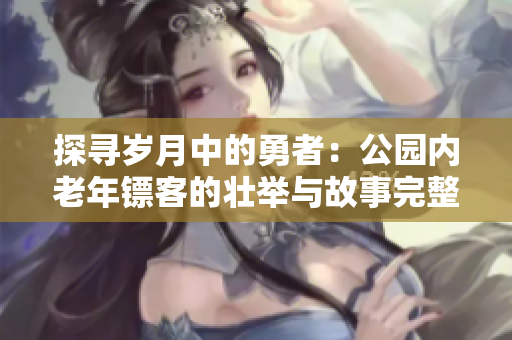 探尋歲月中的勇者：公園內(nèi)老年鏢客的壯舉與故事完整匯總