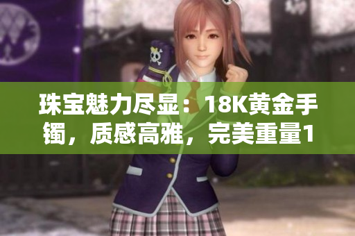 珠寶魅力盡顯：18K黃金手鐲，質(zhì)感高雅，完美重量1.22克，38款設(shè)計(jì)迷人