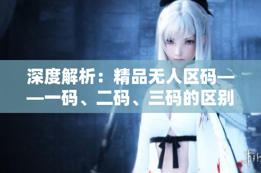 深度解析：精品無人區(qū)碼——一碼、二碼、三碼的區(qū)別與應(yīng)用探究