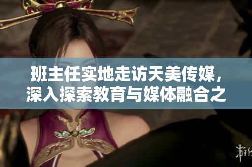 班主任實(shí)地走訪天美傳媒，深入探索教育與媒體融合之道