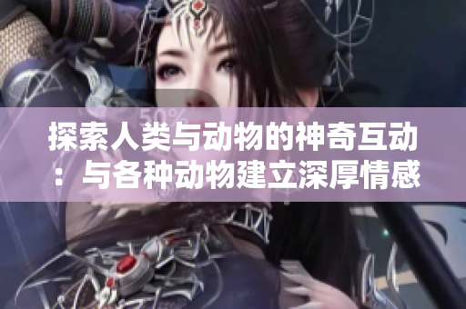 探索人類與動物的神奇互動：與各種動物建立深厚情感紐帶的方式