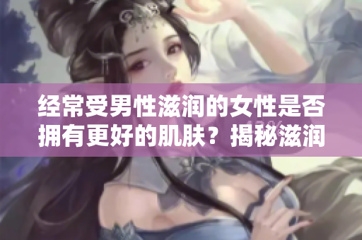 經(jīng)常受男性滋潤(rùn)的女性是否擁有更好的肌膚？揭秘滋潤(rùn)對(duì)女性皮膚的影響
